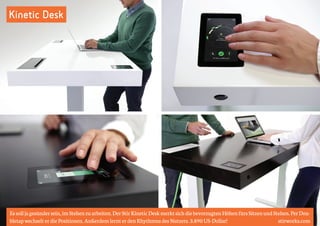 Kinetic Desk 
Es soll ja gesünder sein, im Stehen zu arbeiten. Der Stir Kinetic Desk merkt sich die bevorzugten Höhen fürs Sitzen und Stehen. Per Dou-bletap 
wechselt er die Positionen. Außerdem lernt er den Rhythmus des Nutzers. 3.890 US-Dollar! stirworks.com 
 