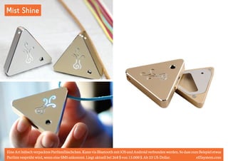 Mist Shine 
Eine Art hübsch verpacktes Parfümfläschchen. Kann via Bluetooth mit iOS und Android verbunden werden. So dass zum Beispiel etwas 
Parfüm vesprüht wird, wenn eine SMS ankommt. Liegt aktuell bei 268 $ von 15.000 $. Ab 33 US-Dollar. effisystem.com 
 