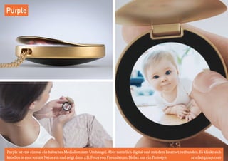 Purple 
Purple ist erst einmal ein hübsches Mediallon zum Umhängel. Aber natürlich digital und mit dem Internet verbunden. Es klinkt sich 
kabellos in eure soziale Netze ein und zeigt dann z.B. Fotos von Freunden an. Bisher nur ein Prototyp. artefactgroup.com 
 