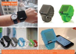 Speaker Band 
Genau das, wonach es aussieht. Ein Lautsprecher am Handgelenk, der via Bluetooth mit mobilen Geräten verbunden wird. Durch das 
eingebaute Mikrophon könnt ihr auch telefonieren. Knight Rider lässt grüßen. 49.99 US-Dollar. bemwireless.com/speaker-band 
 