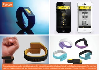 Pavlok 
Fitnessbänder können alles mögliche tracken, aber sie motivieren nicht unbedingt. Pavlok ist ein Motivationsarmband. Für erreichte 
Ziele gibt es Belohnungen, aber wer ein Ziel nicht erreicht bekommt einen Elektroschock! Ab 175 US-Dollar (Pre-Order). pavlok.com 
 