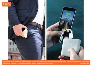 AMPY 
Einfach das Gerät am Körper tragen und die Energie der Bewegungen wird in Strom umgewandelt, um SmartPhones oder USB-Geräte 
aufzuladen. Aktuelle Kickstarter-Kampagne. Ab 85 US-Dollar (Pre-Sale-Price). getampy.com 
 