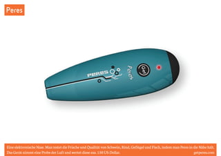 Peres 
Eine elektronische Nase. Man testet die Frische und Qualität von Schwein, Rind, Geflügel und Fisch, indem man Peres in die Nähe hält. 
Das Gerät nimmt eine Probe der Luft und wertet diese aus. 150 US-Dollar. getperes.com 
 