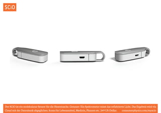 SCiO 
Der SCiO ist ein molekularar Sensor für die Hosentasche. Genauer: Ein Spekrometer misst das reflektierte Licht. Das Ergebnis wird via 
Cloud mit der Datenbank abgeglichen. Scans für Lebensmittel, Medizin, Planzen etc. 249 US-Dollar. consumerphysics.com/myscio 
 