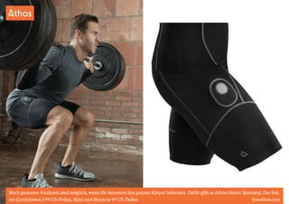 Athos 
Noch genauere Analysen sind möglich, wenn die Sensoren den ganzen Körper bedecken. Dafür gibt es Athos (Smart Spandex). Der Sen-sor 
(Core) kostet 199 US-Dollar, Shirt und Shorts je 99 US-Dollar. liveathos.com 
 