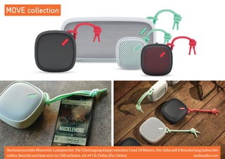 MOVE collection 
Nochmal portable Bluetooth-Lautsprecher. Die Übertragung klappt zwischen 3 und 10 Metern. Der Akku soll 8 Stunden lang halten (bei 
vollem Betrieb) und lässt sich via USB aufladen. Ab 49 US-Dollar (Pre-Order). nudeaudio.com 
 