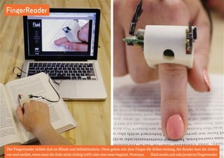 FingerReader 
Der Fingerreader richtet sich an Blinde und Sehbehinderte. Diese gehen mit dem Finger die Zeilen entlang, der Reader liest die Zeilen 
vor und meldet, wenn man die Zeile nicht richtig trifft oder eine neue beginnt. Prototyp. fluid.media.mit.edu/projects/fingerreader 
 