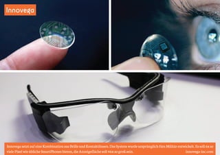 Innovega 
Innovega setzt auf eine Kombination aus Brille und Kontaktlinsen. Das System wurde ursprünglich fürs Militär entwickelt. Es soll 6x so 
viele Pixel wie übliche SmartPhones bieten, die Anzeigefläche soll 46x so groß sein. innovega-inc.com 
 