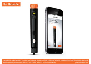 The Defender 
Pfefferspray, Sirene, Kamera, GPS. Im Notfall knipst ihr ein Bild vom Angreifer, der Stick leitet Foto und Position automatisch an die 
Behörden weiter; zumindest in den USA und Kanada. Ab 159 US-Dollar (Pre-Order). getthedefender.com 
 