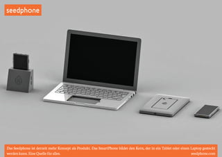 seedphone 
Das Seedphone ist derzeit mehr Konzept als Produkt. Das SmartPhone bildet den Kern, der in ein Tablet oder einen Laptop gesteckt 
werden kann. Eine Quelle für alles. seedphone.com 
 