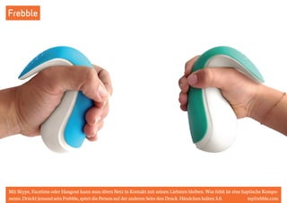 Frebble 
Mit Skype, Facetime oder Hangout kann man übers Netz in Kontakt mit seinen Liebsten bleiben. Was fehlt ist eine haptische Kompo-nente. 
Drückt jemand sein Frebble, spürt die Person auf der anderen Seite den Druck. Händchen halten 3.0. myfrebble.com 
 