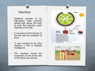 HawkeyeHawkeye consists of six high-speed video cameras placed high above the court to track the trajectory (path followed) of the ball. 