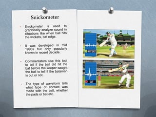 These cameras sense and measure heat from friction generated by collision such as ball on bat , pad, wickets etc.