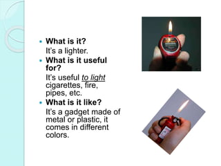  What is it?
It’s a lighter.
 What is it useful
for?
It’s useful to light
cigarettes, fire,
pipes, etc.
 What is it like?
It’s a gadget made of
metal or plastic, it
comes in different
colors.
 