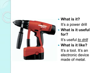 What is it?
It’s a power drill
 What is it useful
for?
It’s useful to drill
 What is it like?
It’s a tool. It’s an
electronic device
made of metal.
 