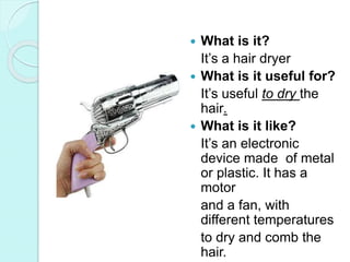  What is it?
It’s a hair dryer
 What is it useful for?
It’s useful to dry the
hair.
 What is it like?
It’s an electronic
device made of metal
or plastic. It has a
motor
and a fan, with
different temperatures
to dry and comb the
hair.
 