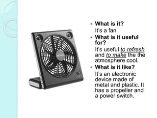  What is it?
It’s a fan
 What is it useful
for?
It’s useful to refresh
and to make the the
atmosphere cool.
 What is it like?
It’s an electronic
device made of
metal and plastic. It
has a propeller and
a power switch.
 