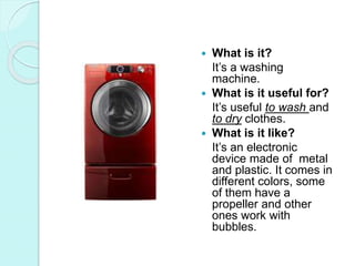  What is it?
It’s a washing
machine.
 What is it useful for?
It’s useful to wash and
to dry clothes.
 What is it like?
It’s an electronic
device made of metal
and plastic. It comes in
different colors, some
of them have a
propeller and other
ones work with
bubbles.
 