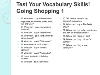 10. Where can I buy all these things:
 vegetables, frozen food, bread, meat,
fish, and wine?
 11. Where can I buy a new washing
machine?
 12. What can I buy at Debenhams?
 13. Where can I go to send a letter or
parcel abroad?
 14. What can I buy at Waterstones?
 15. Where are the public toilets?
 16. What can I buy at Marks &
Spencer?
 17. What can I buy at Woolworths?
 18. Name five banks or building
societies.
 19. What can I do at McDonalds?
 20. Tell me the name of two
transport companies.
 21. What can I buy at The Body
Shop?
 22. Where can I go to buy medicines
and ask for medical advice?
 23. Where can I park my car?
 24. Where can I buy children’s
clothes?
 25. Where can I buy a new
computer?
Test Your Vocabulary Skills!
Going Shopping 1
 