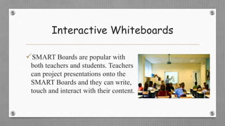 Interactive Whiteboards
SMART Boards are popular with
both teachers and students. Teachers
can project presentations onto the
SMART Boards and they can write,
touch and interact with their content.
 
