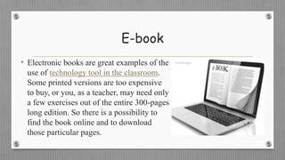 E-book
• Electronic books are great examples of the
use of technology tool in the classroom.
Some printed versions are too expensive
to buy, or you, as a teacher, may need only
a few exercises out of the entire 300-pages
long edition. So there is a possibility to
find the book online and to download
those particular pages.
 