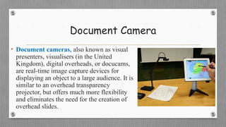 Document Camera
• Document cameras, also known as visual
presenters, visualisers (in the United
Kingdom), digital overheads, or docucams,
are real-time image capture devices for
displaying an object to a large audience. It is
similar to an overhead transparency
projector, but offers much more flexibility
and eliminates the need for the creation of
overhead slides.
 