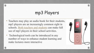 mp3 Players
• Teachers may play an audio book for their students,
mp3 players are an increasingly common sight in
schools. Both teachers and students can make full
use of mp3 players in their school activities.
• Technological tools can be introduced in any
number of ways to enhance student learning and
make lectures more interactive
 