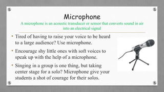 Microphone
A microphone is an acoustic transducer or sensor that converts sound in air
into an electrical signal
• Tired of having to raise your voice to be heard
to a large audience? Use microphone.
• Encourage shy little ones with soft voices to
speak up with the help of a microphone.
• Singing in a group is one thing, but taking
center stage for a solo? Microphone give your
students a shot of courage for their solos.
 