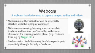 Webcam
A webcam is a device used to capture images, audios and videos.
• Webcam are either inbuilt or can be externally
attached with the laptop or computer.
• Webcams are making learning more accessible,
teachers and learners don’t need be in the same
classroom for learning to take place. (e.g. Distance
learning by Skype etc.)
• Students with disabilities may be able to participate
more fully through the help of webcam.
 