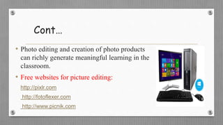Cont…
• Photo editing and creation of photo products
can richly generate meaningful learning in the
classroom.
• Free websites for picture editing:
http://pixlr.com
http://fotoflexer.com
http://www.picnik.com
 