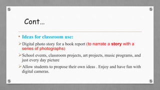 Cont…
• Ideas for classroom use:
Digital photo story for a book report (to narrate a story with a
series of photographs)
School events, classroom projects, art projects, music programs, and
just every day picture
Allow students to propose their own ideas . Enjoy and have fun with
digital cameras.
 