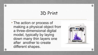 3D Print
• The action or process of
making a physical object from
a three-dimensional digital
model, typically by laying
down many thin layers one
after another to create
different shapes.
 
