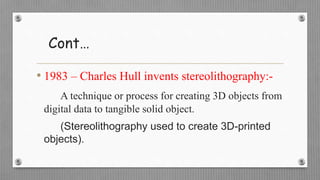Cont…
• 1983 – Charles Hull invents stereolithography:-
A technique or process for creating 3D objects from
digital data to tangible solid object.
(Stereolithography used to create 3D-printed
objects).
 