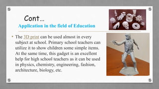 Cont…
Application in the field of Education
• The 3D print can be used almost in every
subject at school. Primary school teachers can
utilize it to show children some simple items.
At the same time, this gadget is an excellent
help for high school teachers as it can be used
in physics, chemistry, engineering, fashion,
architecture, biology, etc.
 