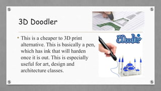 3D Doodler
• This is a cheaper to 3D print
alternative. This is basically a pen,
which has ink that will harden
once it is out. This is especially
useful for art, design and
architecture classes.
 