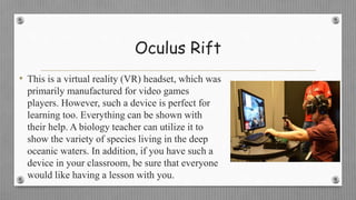 Oculus Rift
• This is a virtual reality (VR) headset, which was
primarily manufactured for video games
players. However, such a device is perfect for
learning too. Everything can be shown with
their help. A biology teacher can utilize it to
show the variety of species living in the deep
oceanic waters. In addition, if you have such a
device in your classroom, be sure that everyone
would like having a lesson with you.
 
