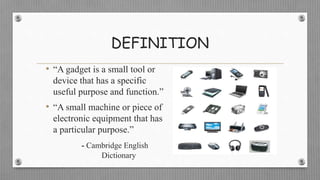 DEFINITION
• “A gadget is a small tool or
device that has a specific
useful purpose and function.”
• “A small machine or piece of
electronic equipment that has
a particular purpose.”
- Cambridge English
Dictionary
 