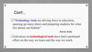 Cont…
“Technology tools are driving force in education,
opening up many doors and preparing students for what
lies ahead, not behind.”
- Kirsty Kelly
Advances in technological tools have had a profound
effect on the way we learn and the way we teach.
 