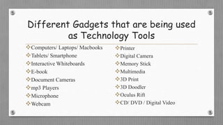 Different Gadgets that are being used
as Technology Tools
Computers/ Laptops/ Macbooks
Tablets/ Smartphone
Interactive Whiteboards
E-book
Document Cameras
mp3 Players
Microphone
Webcam
Printer
Digital Camera
Memory Stick
Multimedia
3D Print
3D Doodler
Oculus Rift
CD/ DVD / Digital Video
 