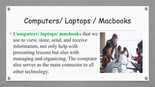 Computers/ Laptops / Macbooks
• Computers/ laptops/ macbooks that we
use to view, store, send, and receive
information, not only help with
presenting lessons but also with
managing and organizing. The computer
also serves as the main connector to all
other technology.
 