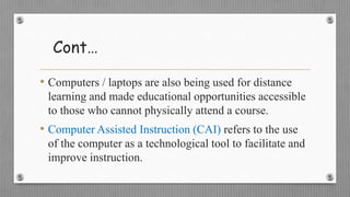 Cont…
• Computers / laptops are also being used for distance
learning and made educational opportunities accessible
to those who cannot physically attend a course.
• Computer Assisted Instruction (CAI) refers to the use
of the computer as a technological tool to facilitate and
improve instruction.
 