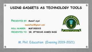 USING GADGETS AS TECHNOLOGY TOOLS
PRESENTED BY: Munsif siyal
munsifsail@gmail.com
ROLL NUMBER: MSF1900315
PRESENTED TO: DR. IFTIKHAR AHMED BAIG
M. Phil. Education (Evening 2019-2021)
 