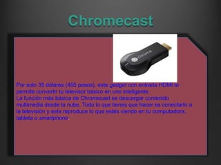 Chromecast
Por solo 35 dólares (455 pesos), este gadget con entrada HDMI te
permite convertir tu televisor básico en uno i...