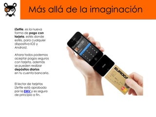 Más allá de la imaginación

iZettle, es la nueva
forma de pago con
tarjeta, estés donde
estés, para cualquier
dispositivo IOS y
Android.

Ahora todos podemos
aceptar pagos seguros
con tarjeta, además
se pueden realizar
depósitos diarios
en tu cuenta bancaria.


El lector de tarjetas
iZettle está aprobado
por la EMV y es seguro
de principio a fin.
 