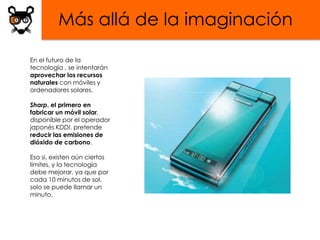 Más allá de la imaginación

En el futuro de la
tecnología , se intentarán
aprovechar los recursos
naturales con móviles y
ordenadores solares.

Sharp, el primero en
fabricar un móvil solar,
disponible por el operador
japonés KDDI, pretende
reducir las emisiones de
dióxido de carbono.

Eso si, existen aún ciertos
límites, y la tecnología
debe mejorar, ya que por
cada 10 minutos de sol,
solo se puede llamar un
minuto.
 