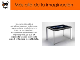 Más allá de la imaginación



       Hace una década, si
 pensábamos en un ordenador,
 claramente se nos forjaba una
      idea de uno de mesa.
 Actualmente es una idea casi
    imperceptible, ya que un
  ordenador puede estar en la
pared, en la mesa o en el bolsillo.
 