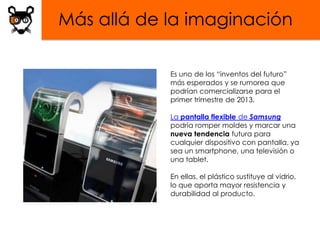 Más allá de la imaginación

            Es uno de los “inventos del futuro”
            más esperados y se rumorea que
            podrían comercializarse para el
            primer trimestre de 2013.

            La pantalla flexible de Samsung
            podría romper moldes y marcar una
            nueva tendencia futura para
            cualquier dispositivo con pantalla, ya
            sea un smartphone, una televisión o
            una tablet.

            En ellas, el plástico sustituye al vidrio,
            lo que aporta mayor resistencia y
            durabilidad al producto.
 