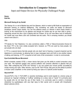 Introduction to Computer Science
Input and Output Devices for Physically Challenged People
Name:
Roll No.
Microsoft Seeing IA by //build/
The Seeing AI is a set of Mobile App and Sun Glasses, which is made by MS Build an organization of
Microsoft working on Artificial Intelligence. This something not public but tested on Microsoft
Developer named Saqib Shaikh. You can find different videos on internet in which Saqib Shaikh is
looking at the environment by his glasses and through his mobile app he can hear what is going /
happening around him like a girl is playing with his Frisbee. Or he can view Menu card of restaurant,
his mobile app scan Menu card and converted text into audio. This is amazing invention; you should
search more about it.
TTY
TTYstands for Text Telephone. It is also sometimes called a TDD or Telecommunication Device for
the Deaf. TTY is the more widely accepted term, however, as TTYs are used by many people, not
just people who are deaf.
A TTY is a special device that lets people who are deaf, hard of hearing, or speech-impaired use the
telephone to communicate, by allowing them to type messages back and forth to one another instead
of talking and listening. A TTY is required at both ends of the conversation in order to communicate.
Eye-Controlled Mouse Movement
British scientists created GT3D, a clever device that gives you the ability to control computers using
your eyes. The high-tech gadget uses special software and cameras attached to glasses that you
wear. After configuring the GT3D and "training" it, you can control your mouse pointer accurately by
simply moving your eyes. Other devices, such as the Tobii PCEye, also give you the ability to position
a mouse cursor anywhere on the screen by fixing your eyes on a specific screen location.
Sip-and-Puff
Sip-and-Puff or Sip 'n' Puff (SNP) is assistive technology used to send signals to a device using air
pressure by "sipping" (inhaling) or "puffing" (exhaling) on a straw, tube or "wand." It is primarily used
by people who do not have the use of their hands. It is commonly used to control a motorized
wheelchair by quadriplegics with very high injury to their spinal cord or people with Amyotrophic
lateral sclerosis (ALS).
 