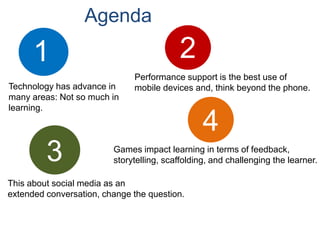Agenda21Performance support is the best use ofmobile devices and, think beyond the phone.Technology has advance inmany areas: Not so much in learning.43Games impact learning in terms of feedback, storytelling, scaffolding, and challenging the learner.This about social media as an extended conversation, change the question.