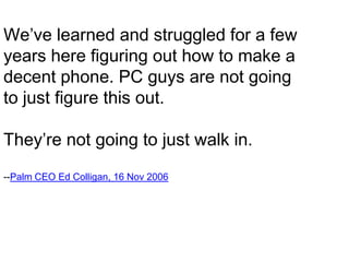 We’ve learned and struggled for a fewyears here figuring out how to make a decent phone. PC guys are not going to just figure this out.They’re not going to just walk in.--Palm CEO Ed Colligan, 16 Nov 2006